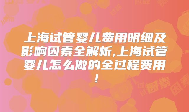 上海试管婴儿费用明细及影响因素全解析,上海试管婴儿怎么做的全过程费用！