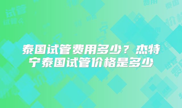 泰国试管费用多少?杰特宁泰国试管价格是多少