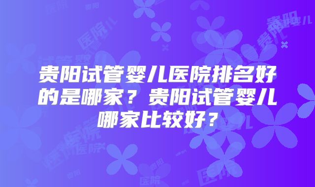 贵阳试管婴儿医院排名好的是哪家?贵阳试管婴儿哪家比较好?