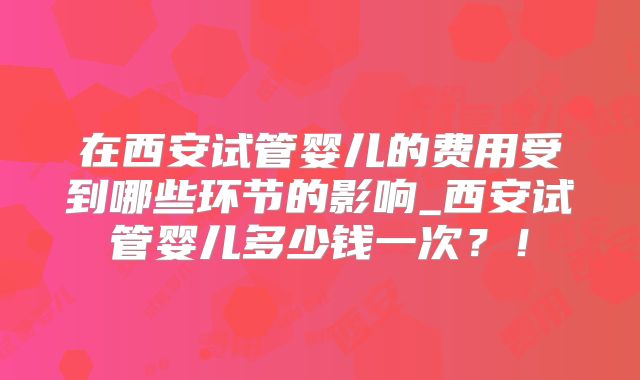 在西安试管婴儿的费用受到哪些环节的影响_西安试管婴儿多少钱一次?!