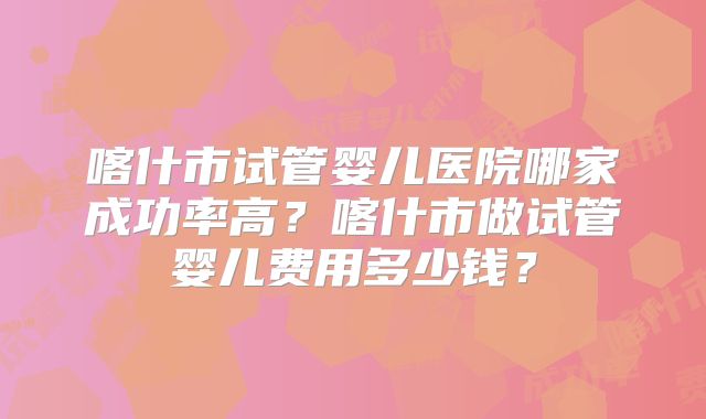 喀什市试管婴儿医院哪家成功率高？喀什市做试管婴儿费用多少钱？