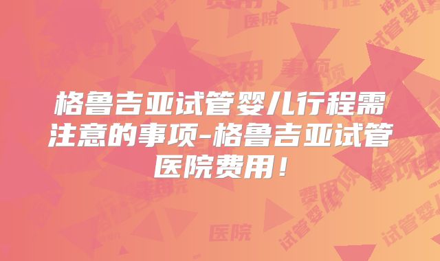 格鲁吉亚试管婴儿行程需注意的事项-格鲁吉亚试管医院费用！