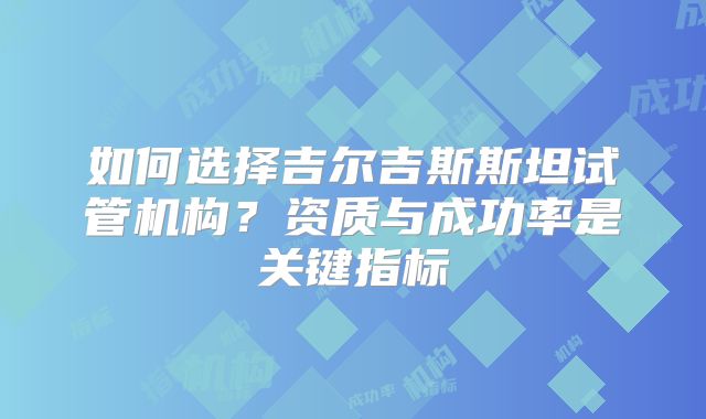 如何选择吉尔吉斯斯坦试管机构?资质与成功率是关键指标