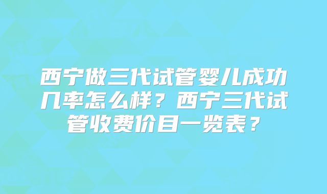 西宁做三代试管婴儿成功几率怎么样？西宁三代试管收费价目一览表？
