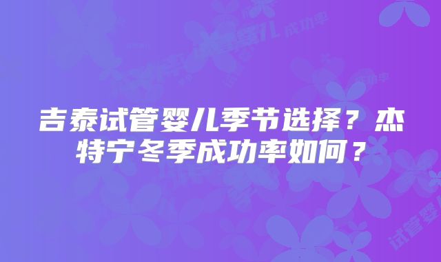 吉泰试管婴儿季节选择？杰特宁冬季成功率如何？