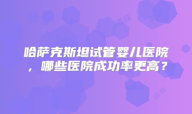 哈萨克斯坦试管婴儿医院，哪些医院成功率更高？