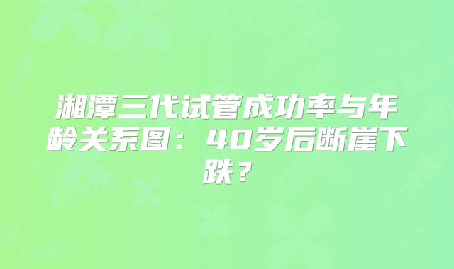 湘潭三代试管成功率与年龄关系图：40岁后断崖下跌？