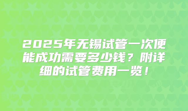 2025年无锡试管一次便能成功需要多少钱?附详细的试管费用一览!