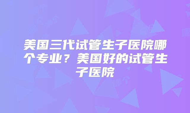 美国三代试管生子医院哪个专业?美国好的试管生子医院