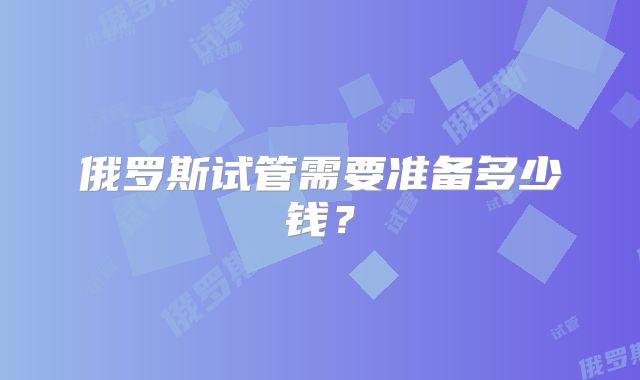 俄罗斯试管需要准备多少钱？