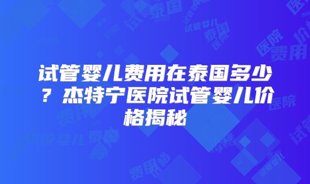 试管婴儿费用在泰国多少？杰特宁医院试管婴儿价格揭秘