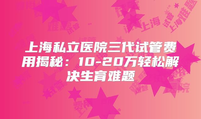 上海私立医院三代试管费用揭秘:10-20万轻松解决生育难题