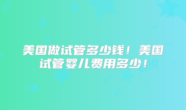 美国做试管多少钱!美国试管婴儿费用多少!