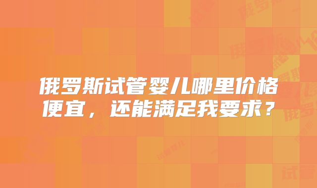俄罗斯试管婴儿哪里价格便宜，还能满足我要求？