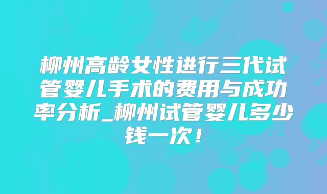 柳州高龄女性进行三代试管婴儿手术的费用与成功率分析_柳州试管婴儿多少钱一次!