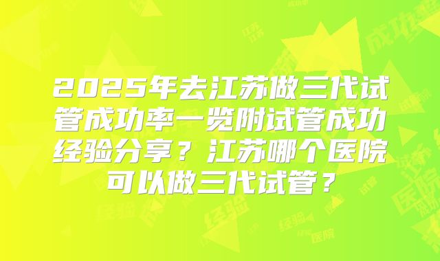 2025年去江苏做三代试管成功率一览附试管成功经验分享？江苏哪个医院可以做三代试管？