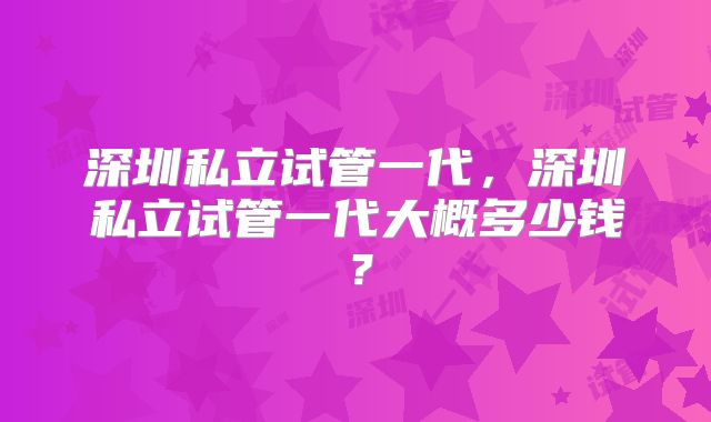 深圳私立试管一代，深圳私立试管一代大概多少钱？
