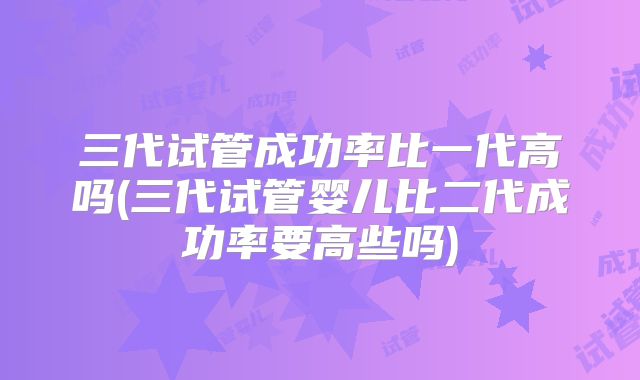 三代试管成功率比一代高吗(三代试管婴儿比二代成功率要高些吗)