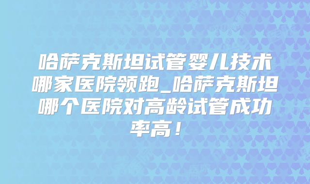 哈萨克斯坦试管婴儿技术哪家医院领跑_哈萨克斯坦哪个医院对高龄试管成功率高!