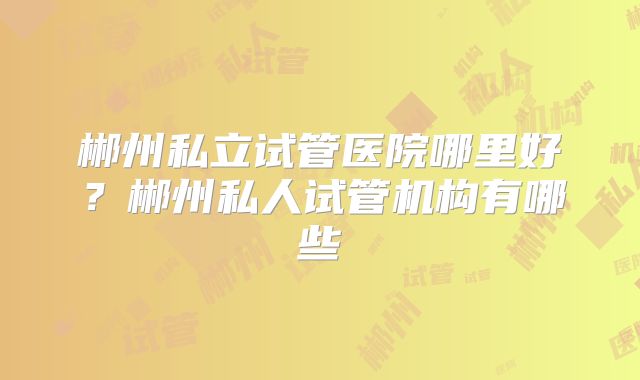 郴州私立试管医院哪里好?郴州私人试管机构有哪些