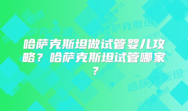 哈萨克斯坦做试管婴儿攻略?哈萨克斯坦试管哪家?