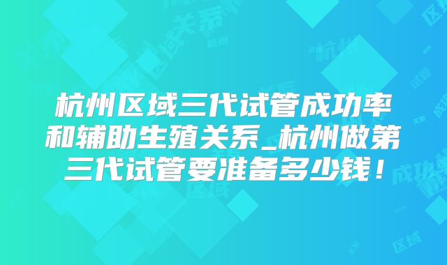 杭州区域三代试管成功率和辅助生殖关系_杭州做第三代试管要准备多少钱！