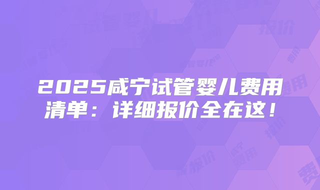 2025咸宁试管婴儿费用清单:详细报价全在这!