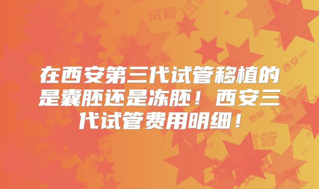 在西安第三代试管移植的是囊胚还是冻胚!西安三代试管费用明细!