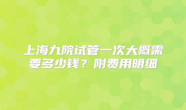 上海九院试管一次大概需要多少钱?附费用明细