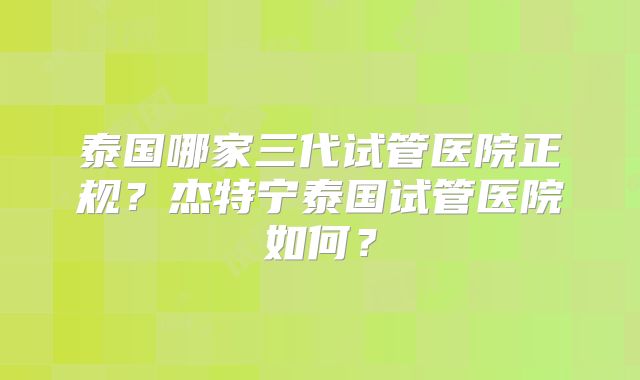 泰国哪家三代试管医院正规?杰特宁泰国试管医院如何?