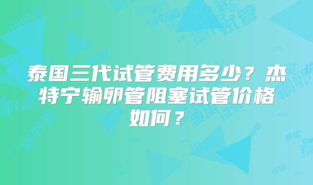 泰国三代试管费用多少?杰特宁输卵管阻塞试管价格如何?