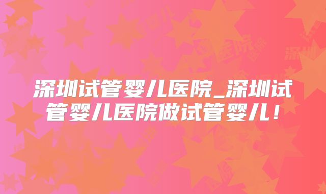 深圳试管婴儿医院_深圳试管婴儿医院做试管婴儿！