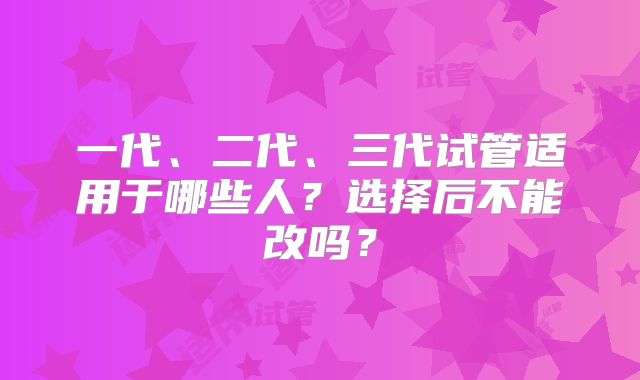 一代、二代、三代试管适用于哪些人?选择后不能改吗?