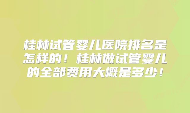桂林试管婴儿医院排名是怎样的！桂林做试管婴儿的全部费用大概是多少！