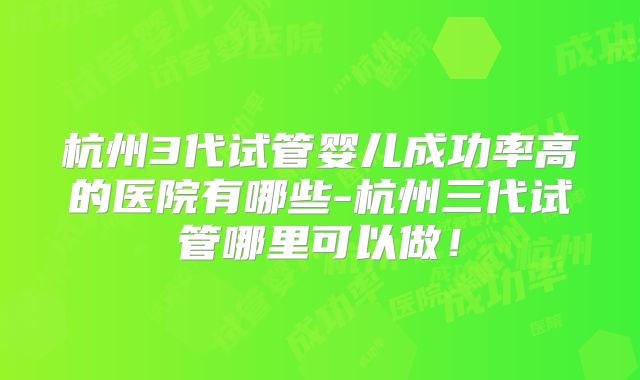 杭州3代试管婴儿成功率高的医院有哪些-杭州三代试管哪里可以做!