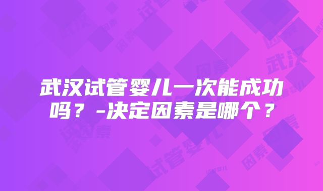 武汉试管婴儿一次能成功吗？-决定因素是哪个？