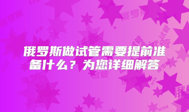 俄罗斯做试管需要提前准备什么?为您详细解答