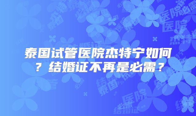 泰国试管医院杰特宁如何?结婚证不再是必需?