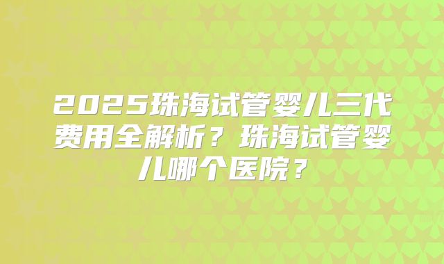 2025珠海试管婴儿三代费用全解析?珠海试管婴儿哪个医院?