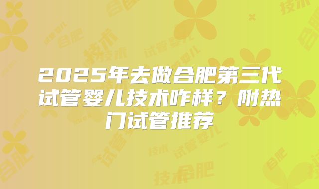 2025年去做合肥第三代试管婴儿技术咋样?附热门试管推荐