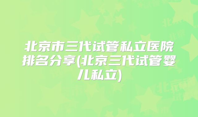 北京市三代试管私立医院排名分享(北京三代试管婴儿私立)
