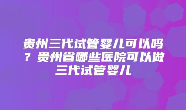贵州三代试管婴儿可以吗?贵州省哪些医院可以做三代试管婴儿