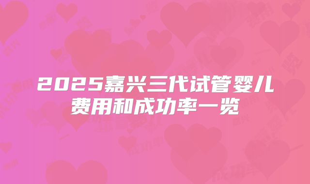 2025嘉兴三代试管婴儿费用和成功率一览