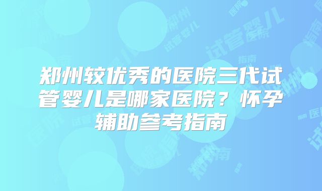 郑州较优秀的医院三代试管婴儿是哪家医院？怀孕辅助参考指南