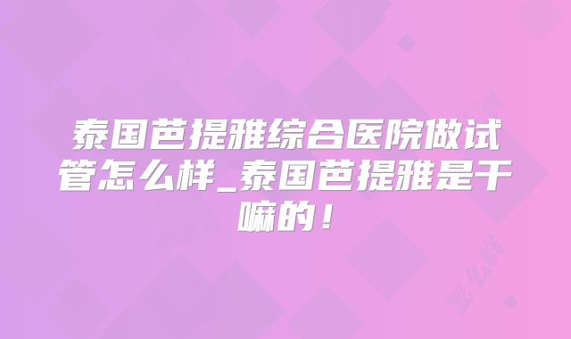 泰国芭提雅综合医院做试管怎么样_泰国芭提雅是干嘛的!