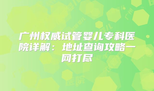 广州权威试管婴儿专科医院详解:地址查询攻略一网打尽