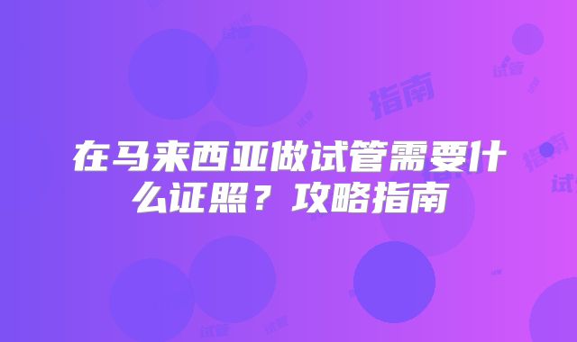 在马来西亚做试管需要什么证照?攻略指南