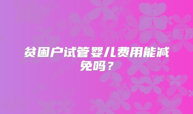贫困户试管婴儿费用能减免吗?