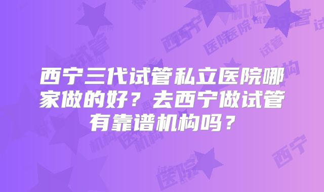 西宁三代试管私立医院哪家做的好?去西宁做试管有靠谱机构吗?