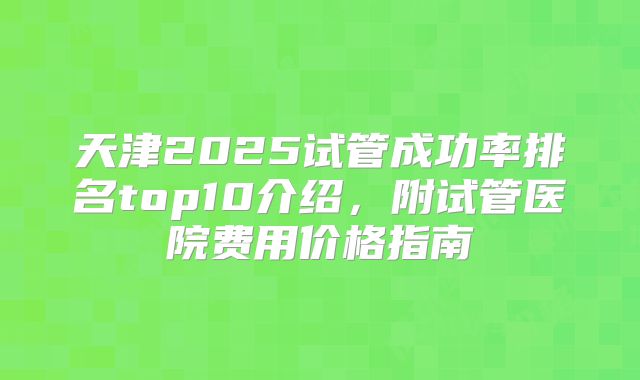 天津2025试管成功率排名top10介绍,附试管医院费用价格指南